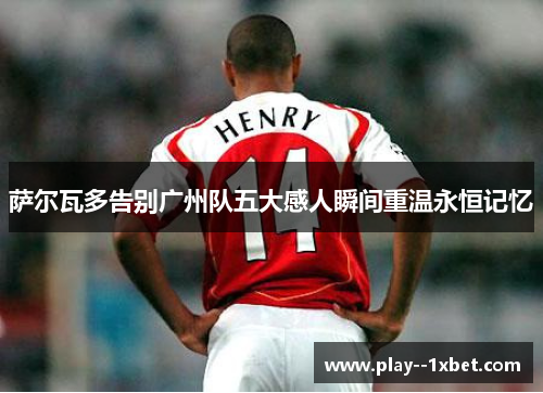 萨尔瓦多告别广州队五大感人瞬间重温永恒记忆